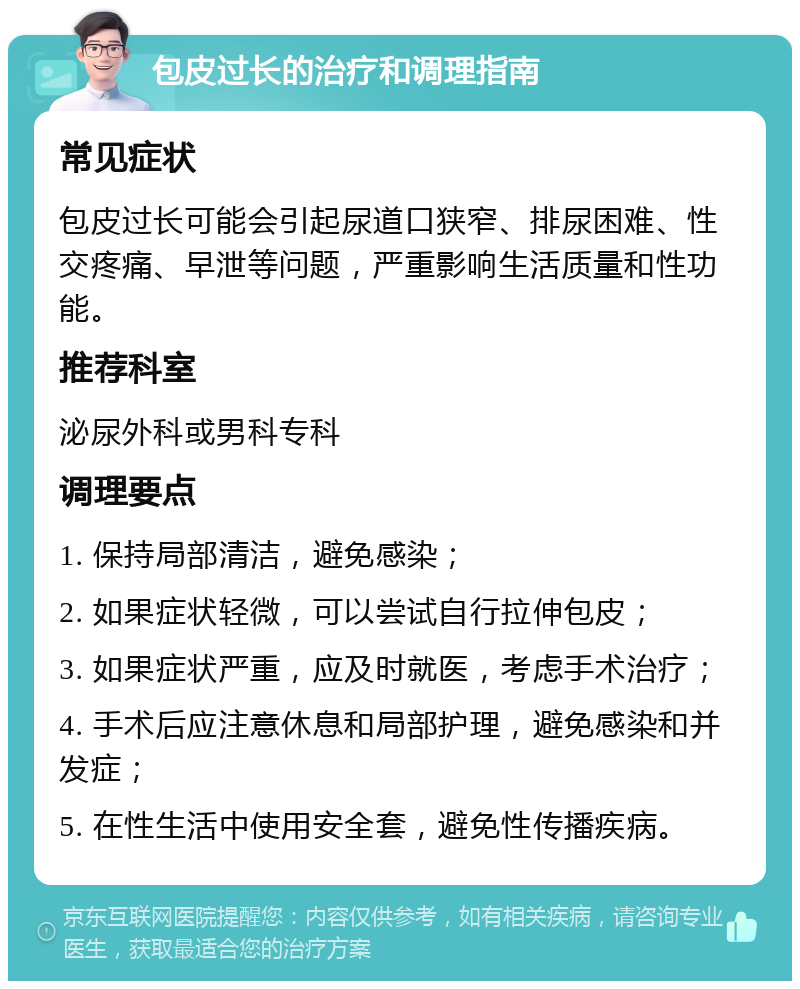 包皮过长的治疗和调理指南 常见症状 包皮过长可能会引起尿道口狭窄、排尿困难、性交疼痛、早泄等问题，严重影响生活质量和性功能。 推荐科室 泌尿外科或男科专科 调理要点 1. 保持局部清洁，避免感染； 2. 如果症状轻微，可以尝试自行拉伸包皮； 3. 如果症状严重，应及时就医，考虑手术治疗； 4. 手术后应注意休息和局部护理，避免感染和并发症； 5. 在性生活中使用安全套，避免性传播疾病。