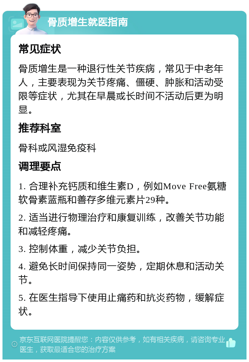 骨质增生就医指南 常见症状 骨质增生是一种退行性关节疾病，常见于中老年人，主要表现为关节疼痛、僵硬、肿胀和活动受限等症状，尤其在早晨或长时间不活动后更为明显。 推荐科室 骨科或风湿免疫科 调理要点 1. 合理补充钙质和维生素D，例如Move Free氨糖软骨素蓝瓶和善存多维元素片29种。 2. 适当进行物理治疗和康复训练，改善关节功能和减轻疼痛。 3. 控制体重，减少关节负担。 4. 避免长时间保持同一姿势，定期休息和活动关节。 5. 在医生指导下使用止痛药和抗炎药物，缓解症状。