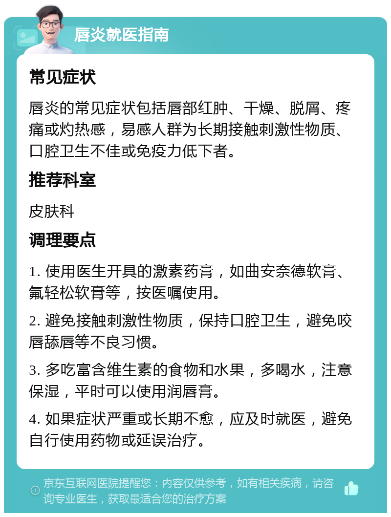 唇炎就医指南 常见症状 唇炎的常见症状包括唇部红肿、干燥、脱屑、疼痛或灼热感，易感人群为长期接触刺激性物质、口腔卫生不佳或免疫力低下者。 推荐科室 皮肤科 调理要点 1. 使用医生开具的激素药膏，如曲安奈德软膏、氟轻松软膏等，按医嘱使用。 2. 避免接触刺激性物质，保持口腔卫生，避免咬唇舔唇等不良习惯。 3. 多吃富含维生素的食物和水果，多喝水，注意保湿，平时可以使用润唇膏。 4. 如果症状严重或长期不愈，应及时就医，避免自行使用药物或延误治疗。