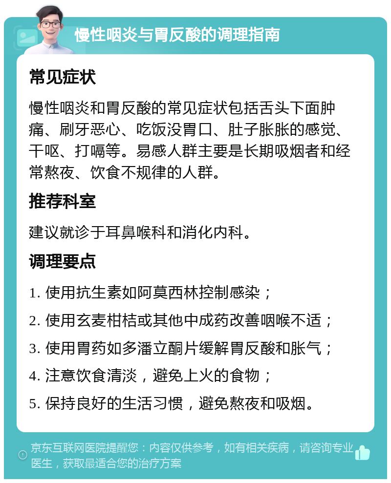 慢性咽炎与胃反酸的调理指南 常见症状 慢性咽炎和胃反酸的常见症状包括舌头下面肿痛、刷牙恶心、吃饭没胃口、肚子胀胀的感觉、干呕、打嗝等。易感人群主要是长期吸烟者和经常熬夜、饮食不规律的人群。 推荐科室 建议就诊于耳鼻喉科和消化内科。 调理要点 1. 使用抗生素如阿莫西林控制感染； 2. 使用玄麦柑桔或其他中成药改善咽喉不适； 3. 使用胃药如多潘立酮片缓解胃反酸和胀气； 4. 注意饮食清淡，避免上火的食物； 5. 保持良好的生活习惯，避免熬夜和吸烟。