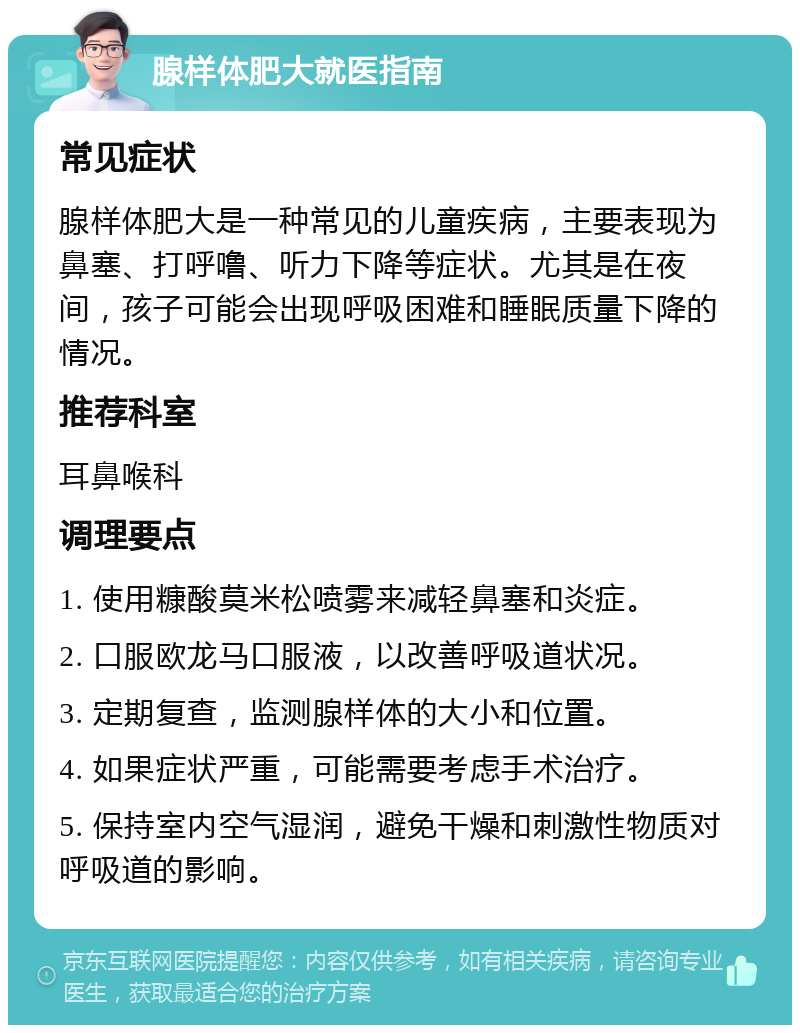 腺样体肥大就医指南 常见症状 腺样体肥大是一种常见的儿童疾病，主要表现为鼻塞、打呼噜、听力下降等症状。尤其是在夜间，孩子可能会出现呼吸困难和睡眠质量下降的情况。 推荐科室 耳鼻喉科 调理要点 1. 使用糠酸莫米松喷雾来减轻鼻塞和炎症。 2. 口服欧龙马口服液，以改善呼吸道状况。 3. 定期复查，监测腺样体的大小和位置。 4. 如果症状严重，可能需要考虑手术治疗。 5. 保持室内空气湿润，避免干燥和刺激性物质对呼吸道的影响。