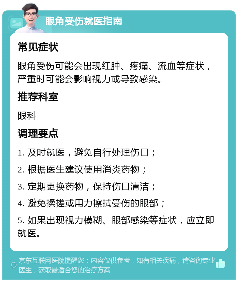 眼角受伤就医指南 常见症状 眼角受伤可能会出现红肿、疼痛、流血等症状，严重时可能会影响视力或导致感染。 推荐科室 眼科 调理要点 1. 及时就医，避免自行处理伤口； 2. 根据医生建议使用消炎药物； 3. 定期更换药物，保持伤口清洁； 4. 避免揉搓或用力擦拭受伤的眼部； 5. 如果出现视力模糊、眼部感染等症状，应立即就医。