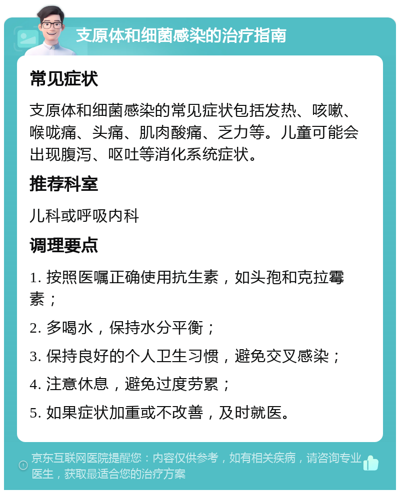 支原体和细菌感染的治疗指南 常见症状 支原体和细菌感染的常见症状包括发热、咳嗽、喉咙痛、头痛、肌肉酸痛、乏力等。儿童可能会出现腹泻、呕吐等消化系统症状。 推荐科室 儿科或呼吸内科 调理要点 1. 按照医嘱正确使用抗生素，如头孢和克拉霉素； 2. 多喝水，保持水分平衡； 3. 保持良好的个人卫生习惯，避免交叉感染； 4. 注意休息，避免过度劳累； 5. 如果症状加重或不改善，及时就医。