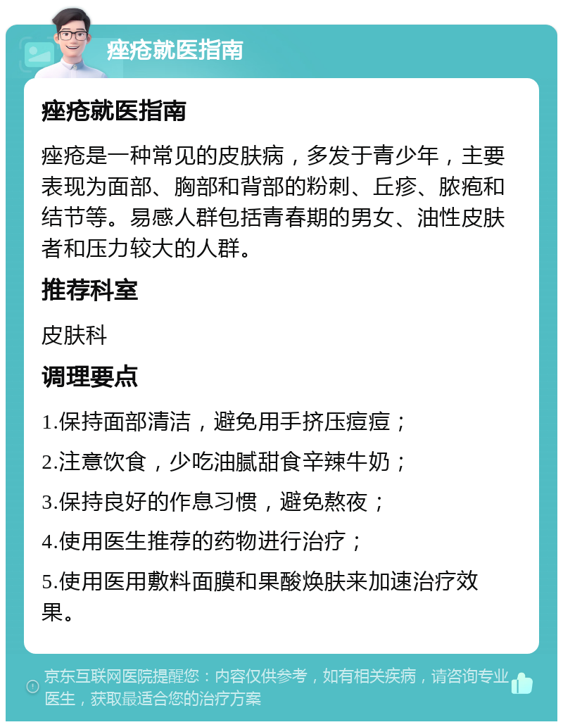 痤疮就医指南 痤疮就医指南 痤疮是一种常见的皮肤病，多发于青少年，主要表现为面部、胸部和背部的粉刺、丘疹、脓疱和结节等。易感人群包括青春期的男女、油性皮肤者和压力较大的人群。 推荐科室 皮肤科 调理要点 1.保持面部清洁，避免用手挤压痘痘； 2.注意饮食，少吃油腻甜食辛辣牛奶； 3.保持良好的作息习惯，避免熬夜； 4.使用医生推荐的药物进行治疗； 5.使用医用敷料面膜和果酸焕肤来加速治疗效果。