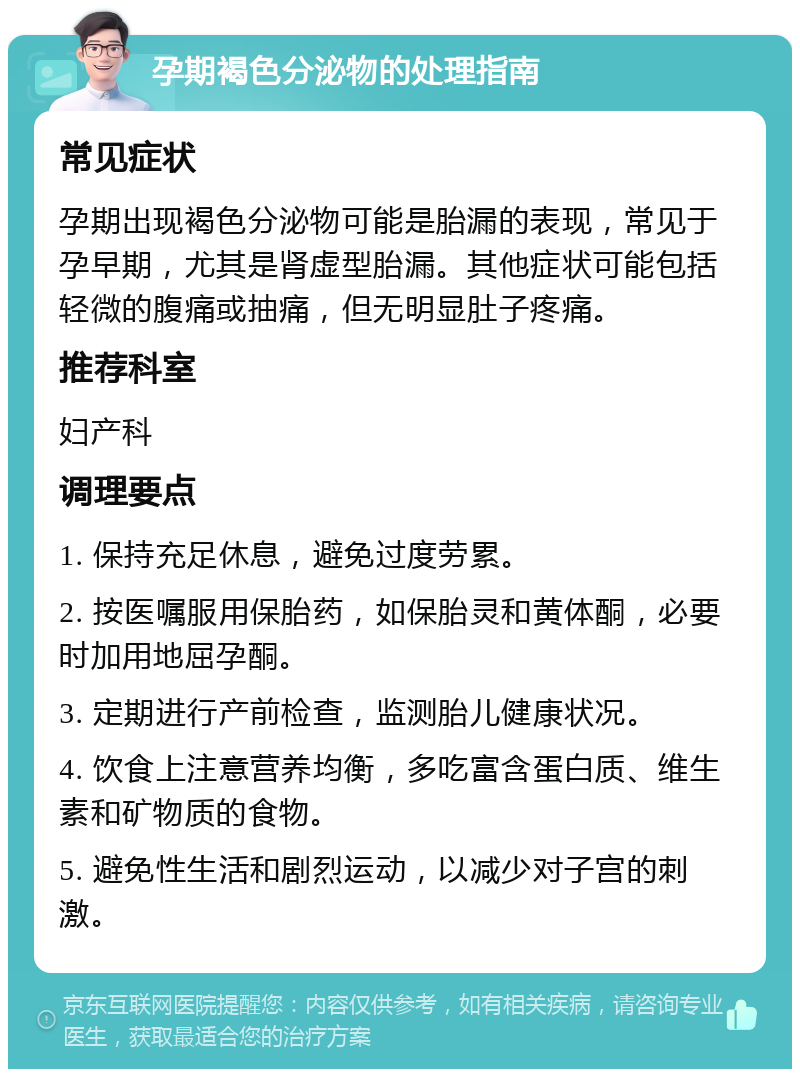 孕期褐色分泌物的处理指南 常见症状 孕期出现褐色分泌物可能是胎漏的表现，常见于孕早期，尤其是肾虚型胎漏。其他症状可能包括轻微的腹痛或抽痛，但无明显肚子疼痛。 推荐科室 妇产科 调理要点 1. 保持充足休息，避免过度劳累。 2. 按医嘱服用保胎药，如保胎灵和黄体酮，必要时加用地屈孕酮。 3. 定期进行产前检查，监测胎儿健康状况。 4. 饮食上注意营养均衡，多吃富含蛋白质、维生素和矿物质的食物。 5. 避免性生活和剧烈运动，以减少对子宫的刺激。