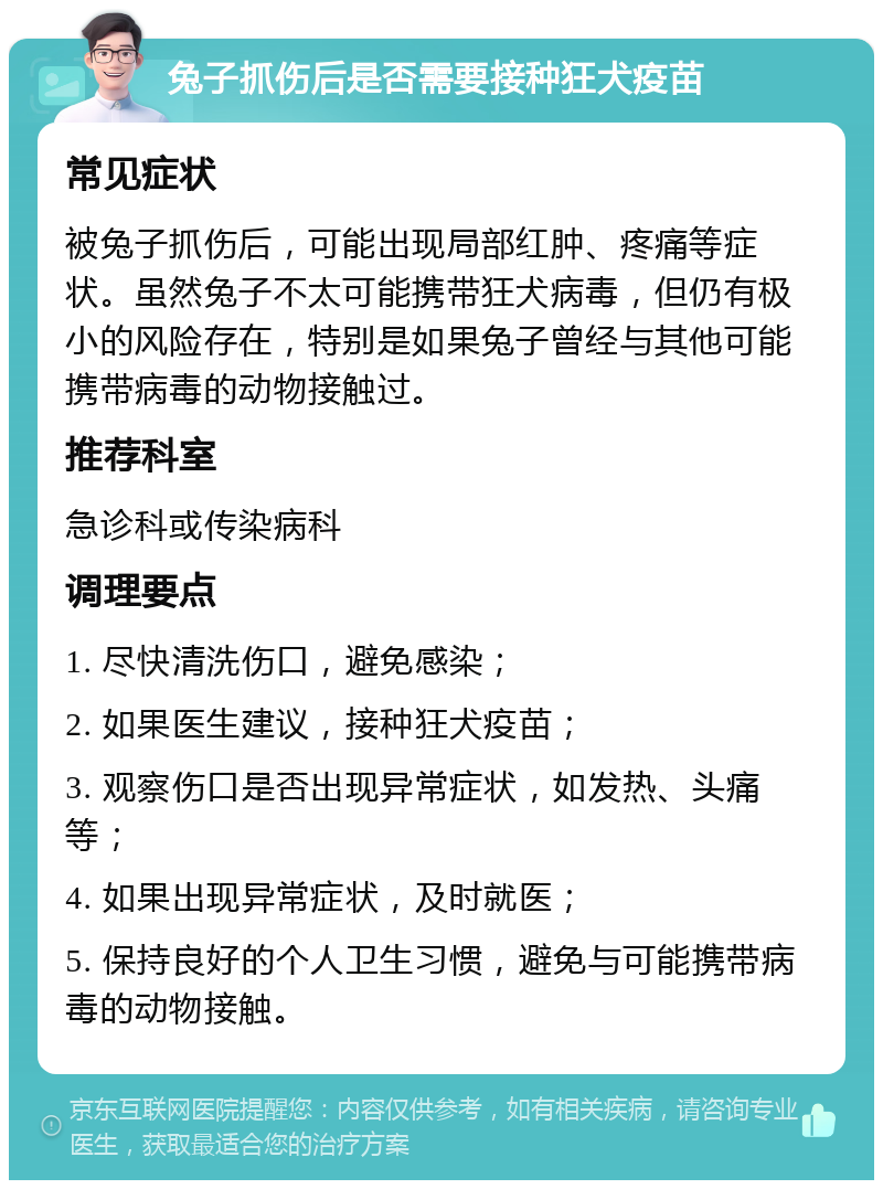 兔子抓伤后是否需要接种狂犬疫苗 常见症状 被兔子抓伤后，可能出现局部红肿、疼痛等症状。虽然兔子不太可能携带狂犬病毒，但仍有极小的风险存在，特别是如果兔子曾经与其他可能携带病毒的动物接触过。 推荐科室 急诊科或传染病科 调理要点 1. 尽快清洗伤口，避免感染； 2. 如果医生建议，接种狂犬疫苗； 3. 观察伤口是否出现异常症状，如发热、头痛等； 4. 如果出现异常症状，及时就医； 5. 保持良好的个人卫生习惯，避免与可能携带病毒的动物接触。