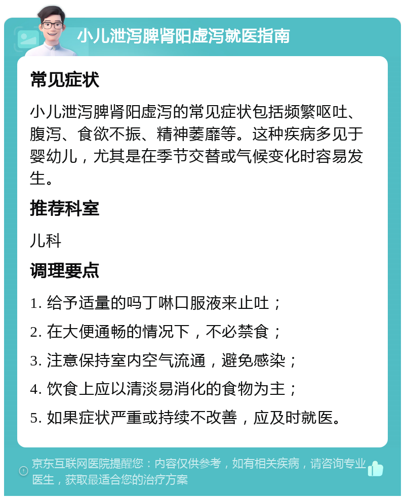 小儿泄泻脾肾阳虚泻就医指南 常见症状 小儿泄泻脾肾阳虚泻的常见症状包括频繁呕吐、腹泻、食欲不振、精神萎靡等。这种疾病多见于婴幼儿，尤其是在季节交替或气候变化时容易发生。 推荐科室 儿科 调理要点 1. 给予适量的吗丁啉口服液来止吐； 2. 在大便通畅的情况下，不必禁食； 3. 注意保持室内空气流通，避免感染； 4. 饮食上应以清淡易消化的食物为主； 5. 如果症状严重或持续不改善，应及时就医。