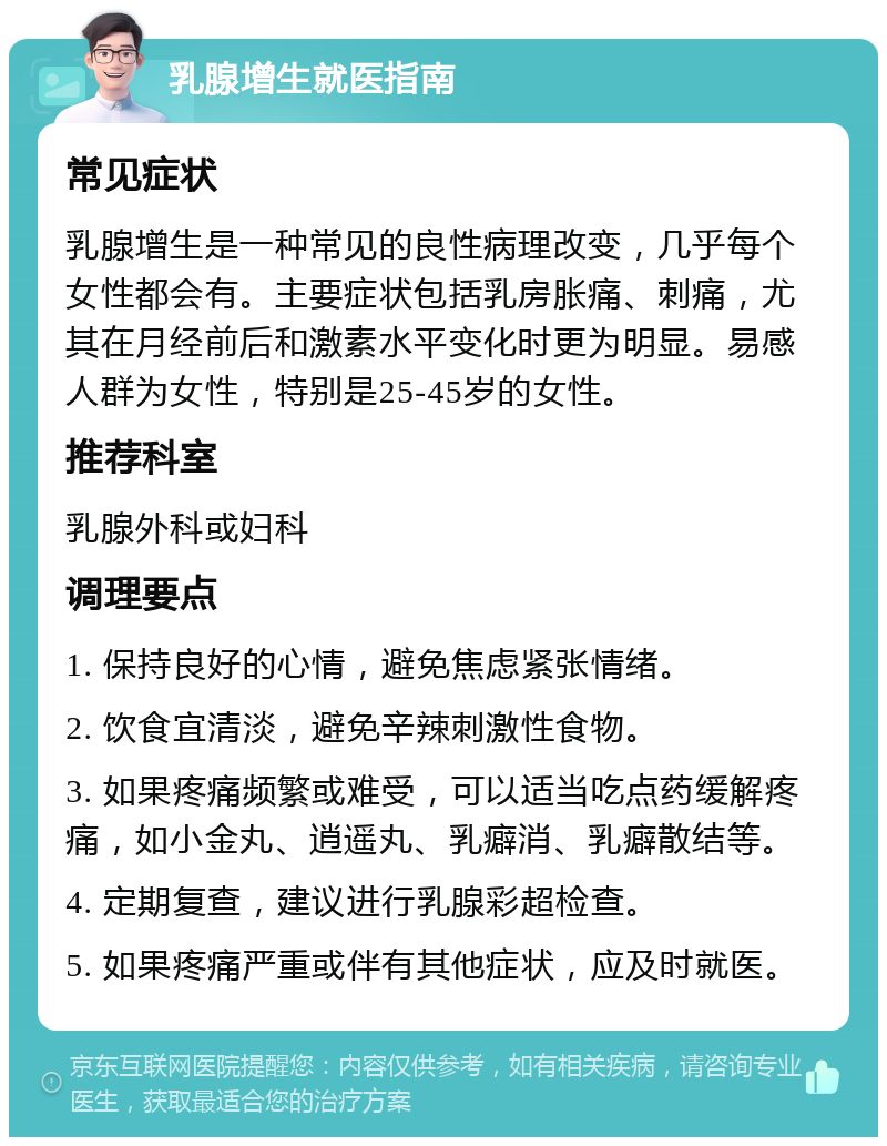 乳腺增生就医指南 常见症状 乳腺增生是一种常见的良性病理改变，几乎每个女性都会有。主要症状包括乳房胀痛、刺痛，尤其在月经前后和激素水平变化时更为明显。易感人群为女性，特别是25-45岁的女性。 推荐科室 乳腺外科或妇科 调理要点 1. 保持良好的心情，避免焦虑紧张情绪。 2. 饮食宜清淡，避免辛辣刺激性食物。 3. 如果疼痛频繁或难受，可以适当吃点药缓解疼痛，如小金丸、逍遥丸、乳癖消、乳癖散结等。 4. 定期复查，建议进行乳腺彩超检查。 5. 如果疼痛严重或伴有其他症状，应及时就医。