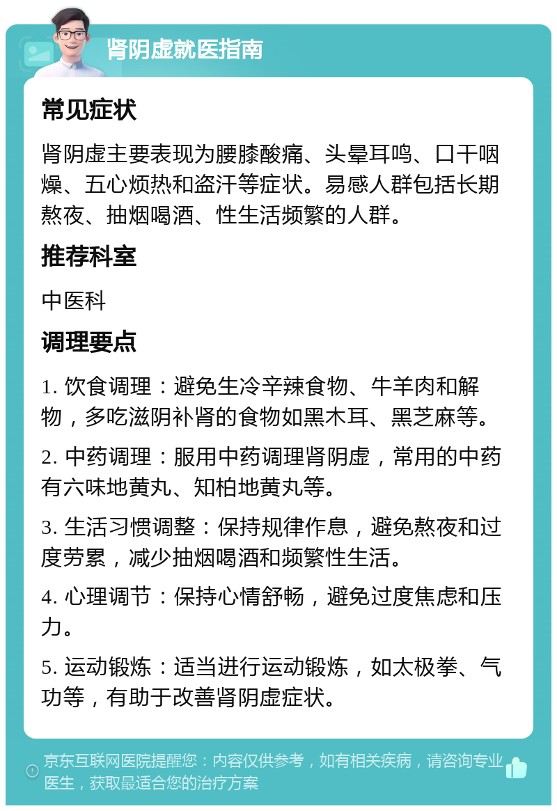 肾阴虚就医指南 常见症状 肾阴虚主要表现为腰膝酸痛、头晕耳鸣、口干咽燥、五心烦热和盗汗等症状。易感人群包括长期熬夜、抽烟喝酒、性生活频繁的人群。 推荐科室 中医科 调理要点 1. 饮食调理：避免生冷辛辣食物、牛羊肉和解物，多吃滋阴补肾的食物如黑木耳、黑芝麻等。 2. 中药调理：服用中药调理肾阴虚，常用的中药有六味地黄丸、知柏地黄丸等。 3. 生活习惯调整：保持规律作息，避免熬夜和过度劳累，减少抽烟喝酒和频繁性生活。 4. 心理调节：保持心情舒畅，避免过度焦虑和压力。 5. 运动锻炼：适当进行运动锻炼，如太极拳、气功等，有助于改善肾阴虚症状。