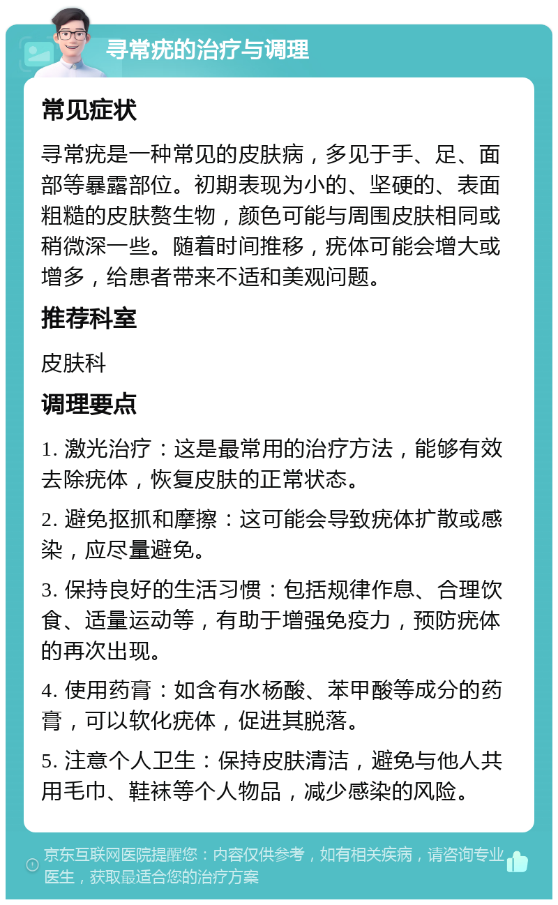 寻常疣的治疗与调理 常见症状 寻常疣是一种常见的皮肤病，多见于手、足、面部等暴露部位。初期表现为小的、坚硬的、表面粗糙的皮肤赘生物，颜色可能与周围皮肤相同或稍微深一些。随着时间推移，疣体可能会增大或增多，给患者带来不适和美观问题。 推荐科室 皮肤科 调理要点 1. 激光治疗：这是最常用的治疗方法，能够有效去除疣体，恢复皮肤的正常状态。 2. 避免抠抓和摩擦：这可能会导致疣体扩散或感染，应尽量避免。 3. 保持良好的生活习惯：包括规律作息、合理饮食、适量运动等，有助于增强免疫力，预防疣体的再次出现。 4. 使用药膏：如含有水杨酸、苯甲酸等成分的药膏，可以软化疣体，促进其脱落。 5. 注意个人卫生：保持皮肤清洁，避免与他人共用毛巾、鞋袜等个人物品，减少感染的风险。