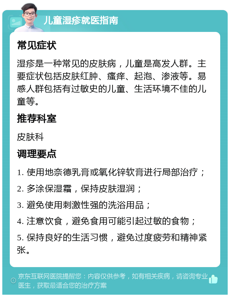 儿童湿疹就医指南 常见症状 湿疹是一种常见的皮肤病，儿童是高发人群。主要症状包括皮肤红肿、瘙痒、起泡、渗液等。易感人群包括有过敏史的儿童、生活环境不佳的儿童等。 推荐科室 皮肤科 调理要点 1. 使用地奈德乳膏或氧化锌软膏进行局部治疗； 2. 多涂保湿霜，保持皮肤湿润； 3. 避免使用刺激性强的洗浴用品； 4. 注意饮食，避免食用可能引起过敏的食物； 5. 保持良好的生活习惯，避免过度疲劳和精神紧张。