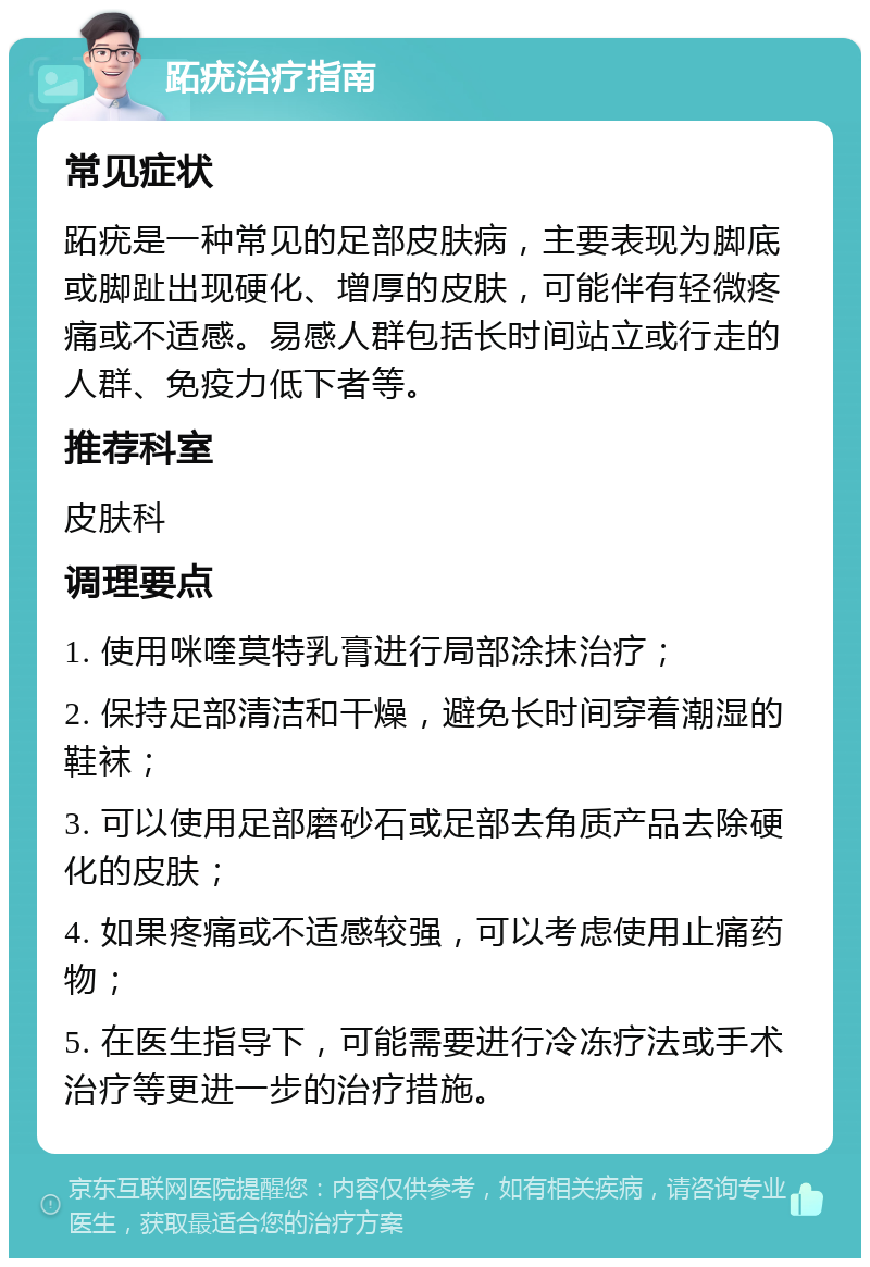 跖疣治疗指南 常见症状 跖疣是一种常见的足部皮肤病，主要表现为脚底或脚趾出现硬化、增厚的皮肤，可能伴有轻微疼痛或不适感。易感人群包括长时间站立或行走的人群、免疫力低下者等。 推荐科室 皮肤科 调理要点 1. 使用咪喹莫特乳膏进行局部涂抹治疗； 2. 保持足部清洁和干燥，避免长时间穿着潮湿的鞋袜； 3. 可以使用足部磨砂石或足部去角质产品去除硬化的皮肤； 4. 如果疼痛或不适感较强，可以考虑使用止痛药物； 5. 在医生指导下，可能需要进行冷冻疗法或手术治疗等更进一步的治疗措施。