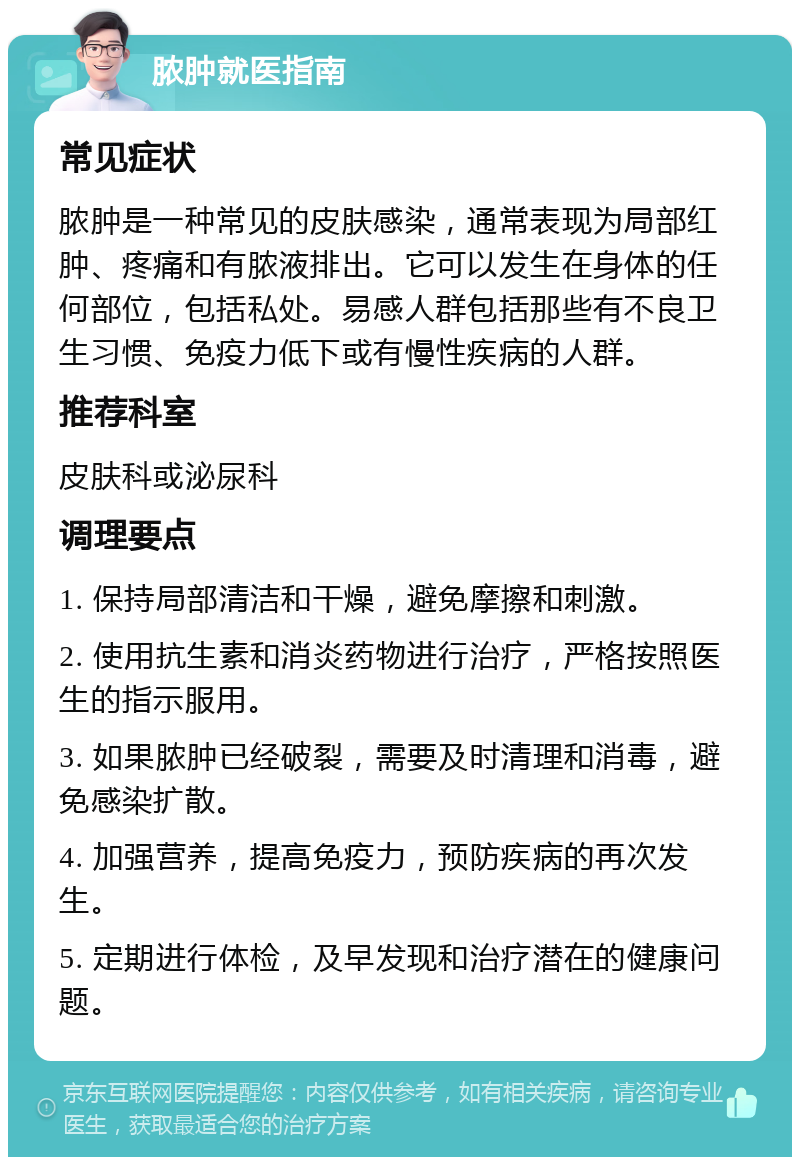 脓肿就医指南 常见症状 脓肿是一种常见的皮肤感染，通常表现为局部红肿、疼痛和有脓液排出。它可以发生在身体的任何部位，包括私处。易感人群包括那些有不良卫生习惯、免疫力低下或有慢性疾病的人群。 推荐科室 皮肤科或泌尿科 调理要点 1. 保持局部清洁和干燥，避免摩擦和刺激。 2. 使用抗生素和消炎药物进行治疗，严格按照医生的指示服用。 3. 如果脓肿已经破裂，需要及时清理和消毒，避免感染扩散。 4. 加强营养，提高免疫力，预防疾病的再次发生。 5. 定期进行体检，及早发现和治疗潜在的健康问题。