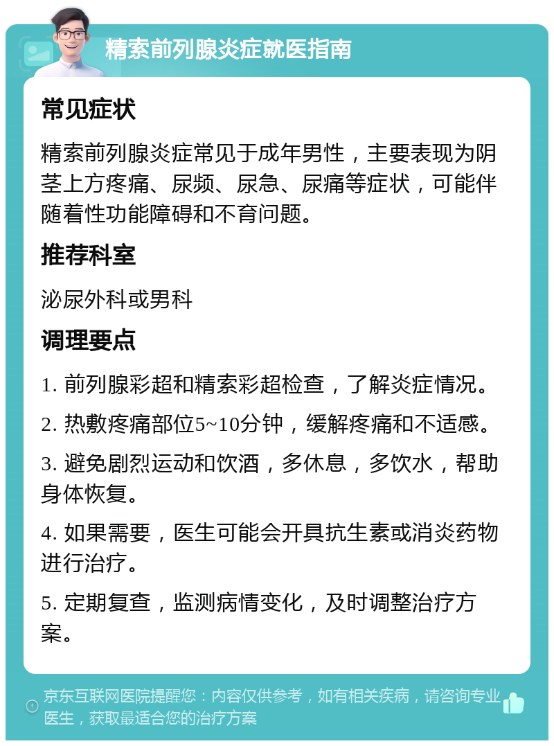 精索前列腺炎症就医指南 常见症状 精索前列腺炎症常见于成年男性，主要表现为阴茎上方疼痛、尿频、尿急、尿痛等症状，可能伴随着性功能障碍和不育问题。 推荐科室 泌尿外科或男科 调理要点 1. 前列腺彩超和精索彩超检查，了解炎症情况。 2. 热敷疼痛部位5~10分钟，缓解疼痛和不适感。 3. 避免剧烈运动和饮酒，多休息，多饮水，帮助身体恢复。 4. 如果需要，医生可能会开具抗生素或消炎药物进行治疗。 5. 定期复查，监测病情变化，及时调整治疗方案。