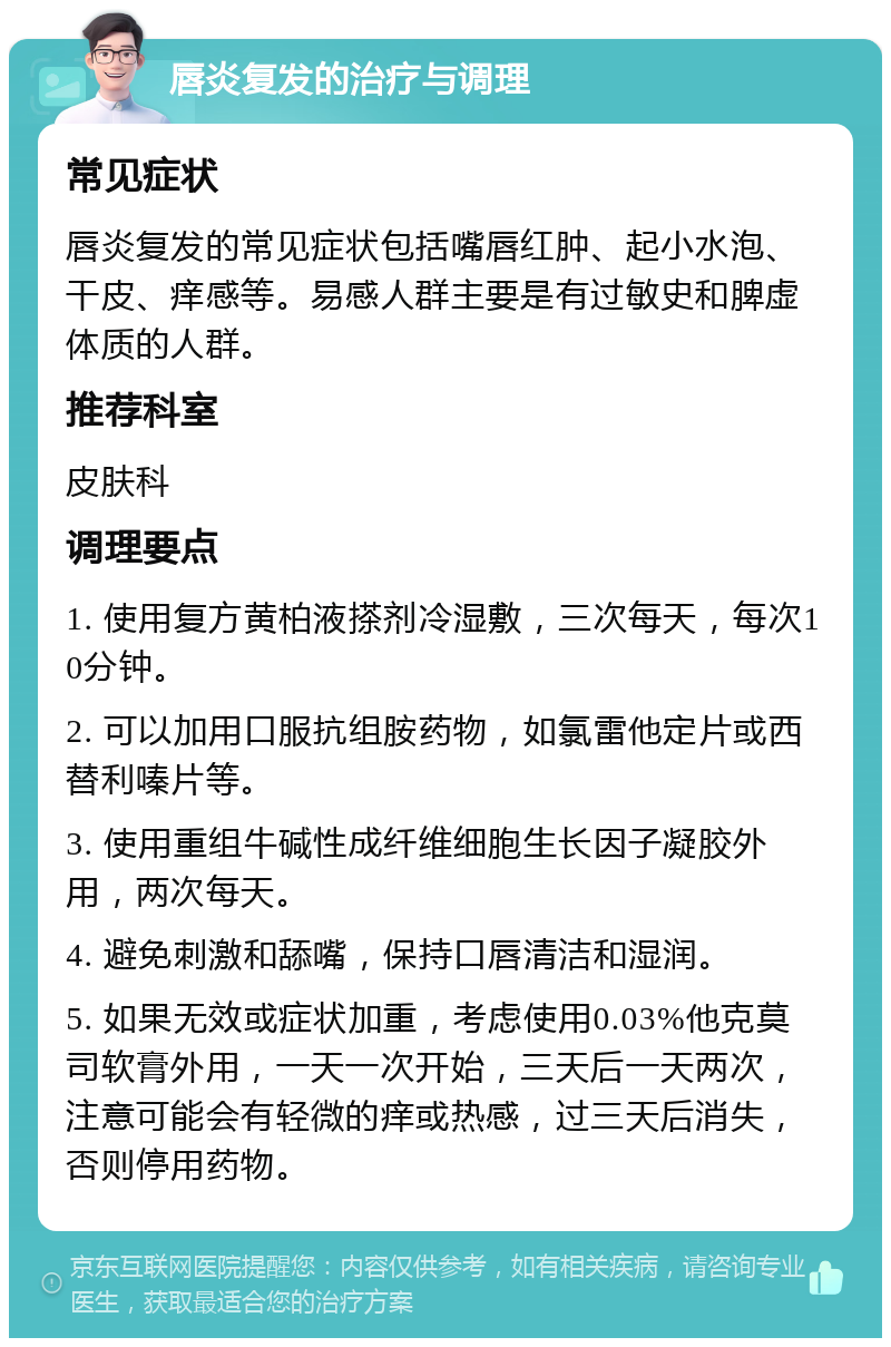 唇炎复发的治疗与调理 常见症状 唇炎复发的常见症状包括嘴唇红肿、起小水泡、干皮、痒感等。易感人群主要是有过敏史和脾虚体质的人群。 推荐科室 皮肤科 调理要点 1. 使用复方黄柏液搽剂冷湿敷，三次每天，每次10分钟。 2. 可以加用口服抗组胺药物，如氯雷他定片或西替利嗪片等。 3. 使用重组牛碱性成纤维细胞生长因子凝胶外用，两次每天。 4. 避免刺激和舔嘴，保持口唇清洁和湿润。 5. 如果无效或症状加重，考虑使用0.03%他克莫司软膏外用，一天一次开始，三天后一天两次，注意可能会有轻微的痒或热感，过三天后消失，否则停用药物。