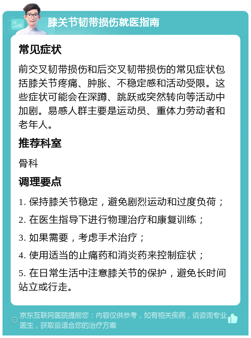 膝关节韧带损伤就医指南 常见症状 前交叉韧带损伤和后交叉韧带损伤的常见症状包括膝关节疼痛、肿胀、不稳定感和活动受限。这些症状可能会在深蹲、跳跃或突然转向等活动中加剧。易感人群主要是运动员、重体力劳动者和老年人。 推荐科室 骨科 调理要点 1. 保持膝关节稳定，避免剧烈运动和过度负荷； 2. 在医生指导下进行物理治疗和康复训练； 3. 如果需要，考虑手术治疗； 4. 使用适当的止痛药和消炎药来控制症状； 5. 在日常生活中注意膝关节的保护，避免长时间站立或行走。