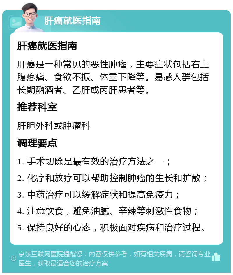 肝癌就医指南 肝癌就医指南 肝癌是一种常见的恶性肿瘤，主要症状包括右上腹疼痛、食欲不振、体重下降等。易感人群包括长期酗酒者、乙肝或丙肝患者等。 推荐科室 肝胆外科或肿瘤科 调理要点 1. 手术切除是最有效的治疗方法之一； 2. 化疗和放疗可以帮助控制肿瘤的生长和扩散； 3. 中药治疗可以缓解症状和提高免疫力； 4. 注意饮食，避免油腻、辛辣等刺激性食物； 5. 保持良好的心态，积极面对疾病和治疗过程。