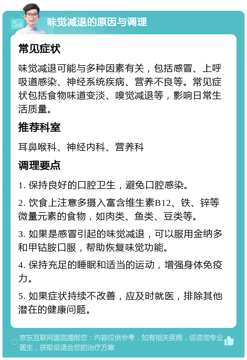 味觉减退的原因与调理 常见症状 味觉减退可能与多种因素有关，包括感冒、上呼吸道感染、神经系统疾病、营养不良等。常见症状包括食物味道变淡、嗅觉减退等，影响日常生活质量。 推荐科室 耳鼻喉科、神经内科、营养科 调理要点 1. 保持良好的口腔卫生，避免口腔感染。 2. 饮食上注意多摄入富含维生素B12、铁、锌等微量元素的食物，如肉类、鱼类、豆类等。 3. 如果是感冒引起的味觉减退，可以服用金纳多和甲钴胺口服，帮助恢复味觉功能。 4. 保持充足的睡眠和适当的运动，增强身体免疫力。 5. 如果症状持续不改善，应及时就医，排除其他潜在的健康问题。