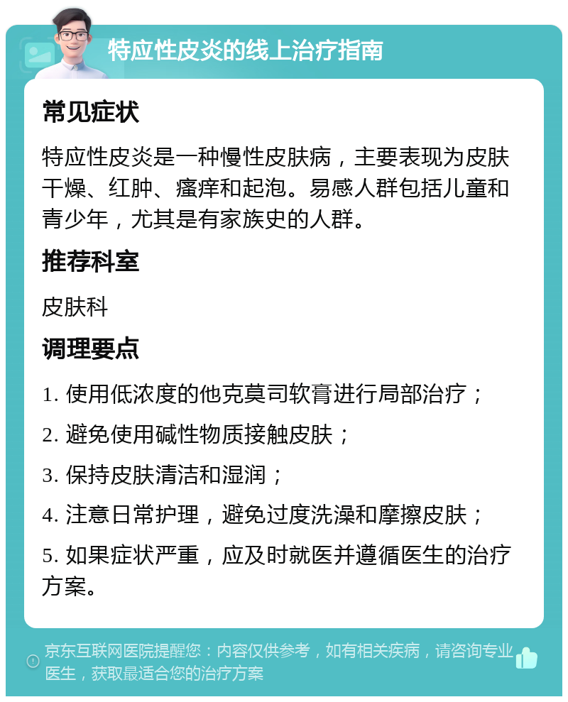 特应性皮炎的线上治疗指南 常见症状 特应性皮炎是一种慢性皮肤病，主要表现为皮肤干燥、红肿、瘙痒和起泡。易感人群包括儿童和青少年，尤其是有家族史的人群。 推荐科室 皮肤科 调理要点 1. 使用低浓度的他克莫司软膏进行局部治疗； 2. 避免使用碱性物质接触皮肤； 3. 保持皮肤清洁和湿润； 4. 注意日常护理，避免过度洗澡和摩擦皮肤； 5. 如果症状严重，应及时就医并遵循医生的治疗方案。