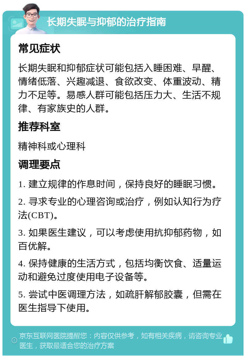 长期失眠与抑郁的治疗指南 常见症状 长期失眠和抑郁症状可能包括入睡困难、早醒、情绪低落、兴趣减退、食欲改变、体重波动、精力不足等。易感人群可能包括压力大、生活不规律、有家族史的人群。 推荐科室 精神科或心理科 调理要点 1. 建立规律的作息时间，保持良好的睡眠习惯。 2. 寻求专业的心理咨询或治疗，例如认知行为疗法(CBT)。 3. 如果医生建议，可以考虑使用抗抑郁药物，如百优解。 4. 保持健康的生活方式，包括均衡饮食、适量运动和避免过度使用电子设备等。 5. 尝试中医调理方法，如疏肝解郁胶囊，但需在医生指导下使用。