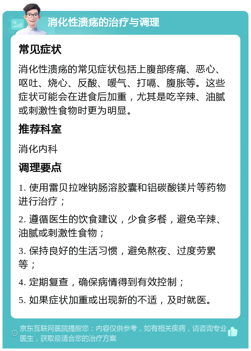 消化性溃疡的治疗与调理 常见症状 消化性溃疡的常见症状包括上腹部疼痛、恶心、呕吐、烧心、反酸、嗳气、打嗝、腹胀等。这些症状可能会在进食后加重，尤其是吃辛辣、油腻或刺激性食物时更为明显。 推荐科室 消化内科 调理要点 1. 使用雷贝拉唑钠肠溶胶囊和铝碳酸镁片等药物进行治疗； 2. 遵循医生的饮食建议，少食多餐，避免辛辣、油腻或刺激性食物； 3. 保持良好的生活习惯，避免熬夜、过度劳累等； 4. 定期复查，确保病情得到有效控制； 5. 如果症状加重或出现新的不适，及时就医。