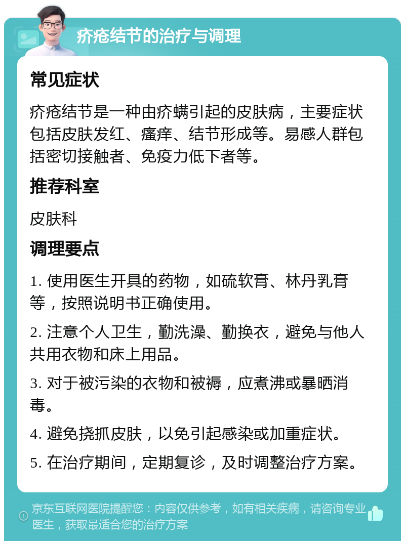 疥疮结节的治疗与调理 常见症状 疥疮结节是一种由疥螨引起的皮肤病，主要症状包括皮肤发红、瘙痒、结节形成等。易感人群包括密切接触者、免疫力低下者等。 推荐科室 皮肤科 调理要点 1. 使用医生开具的药物，如硫软膏、林丹乳膏等，按照说明书正确使用。 2. 注意个人卫生，勤洗澡、勤换衣，避免与他人共用衣物和床上用品。 3. 对于被污染的衣物和被褥，应煮沸或暴晒消毒。 4. 避免挠抓皮肤，以免引起感染或加重症状。 5. 在治疗期间，定期复诊，及时调整治疗方案。