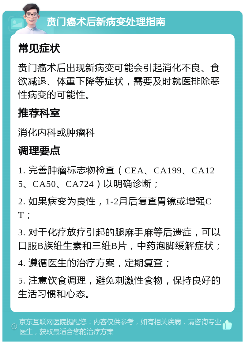 贲门癌术后新病变处理指南 常见症状 贲门癌术后出现新病变可能会引起消化不良、食欲减退、体重下降等症状，需要及时就医排除恶性病变的可能性。 推荐科室 消化内科或肿瘤科 调理要点 1. 完善肿瘤标志物检查（CEA、CA199、CA125、CA50、CA724）以明确诊断； 2. 如果病变为良性，1-2月后复查胃镜或增强CT； 3. 对于化疗放疗引起的腿麻手麻等后遗症，可以口服B族维生素和三维B片，中药泡脚缓解症状； 4. 遵循医生的治疗方案，定期复查； 5. 注意饮食调理，避免刺激性食物，保持良好的生活习惯和心态。