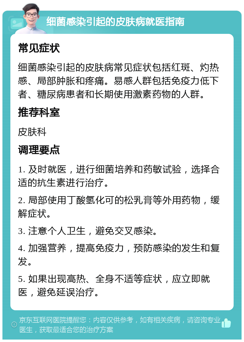 细菌感染引起的皮肤病就医指南 常见症状 细菌感染引起的皮肤病常见症状包括红斑、灼热感、局部肿胀和疼痛。易感人群包括免疫力低下者、糖尿病患者和长期使用激素药物的人群。 推荐科室 皮肤科 调理要点 1. 及时就医，进行细菌培养和药敏试验，选择合适的抗生素进行治疗。 2. 局部使用丁酸氢化可的松乳膏等外用药物，缓解症状。 3. 注意个人卫生，避免交叉感染。 4. 加强营养，提高免疫力，预防感染的发生和复发。 5. 如果出现高热、全身不适等症状，应立即就医，避免延误治疗。