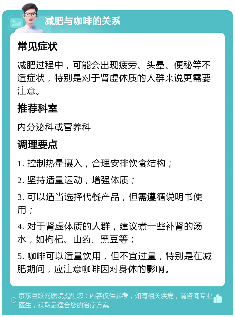 减肥与咖啡的关系 常见症状 减肥过程中，可能会出现疲劳、头晕、便秘等不适症状，特别是对于肾虚体质的人群来说更需要注意。 推荐科室 内分泌科或营养科 调理要点 1. 控制热量摄入，合理安排饮食结构； 2. 坚持适量运动，增强体质； 3. 可以适当选择代餐产品，但需遵循说明书使用； 4. 对于肾虚体质的人群，建议煮一些补肾的汤水，如枸杞、山药、黑豆等； 5. 咖啡可以适量饮用，但不宜过量，特别是在减肥期间，应注意咖啡因对身体的影响。