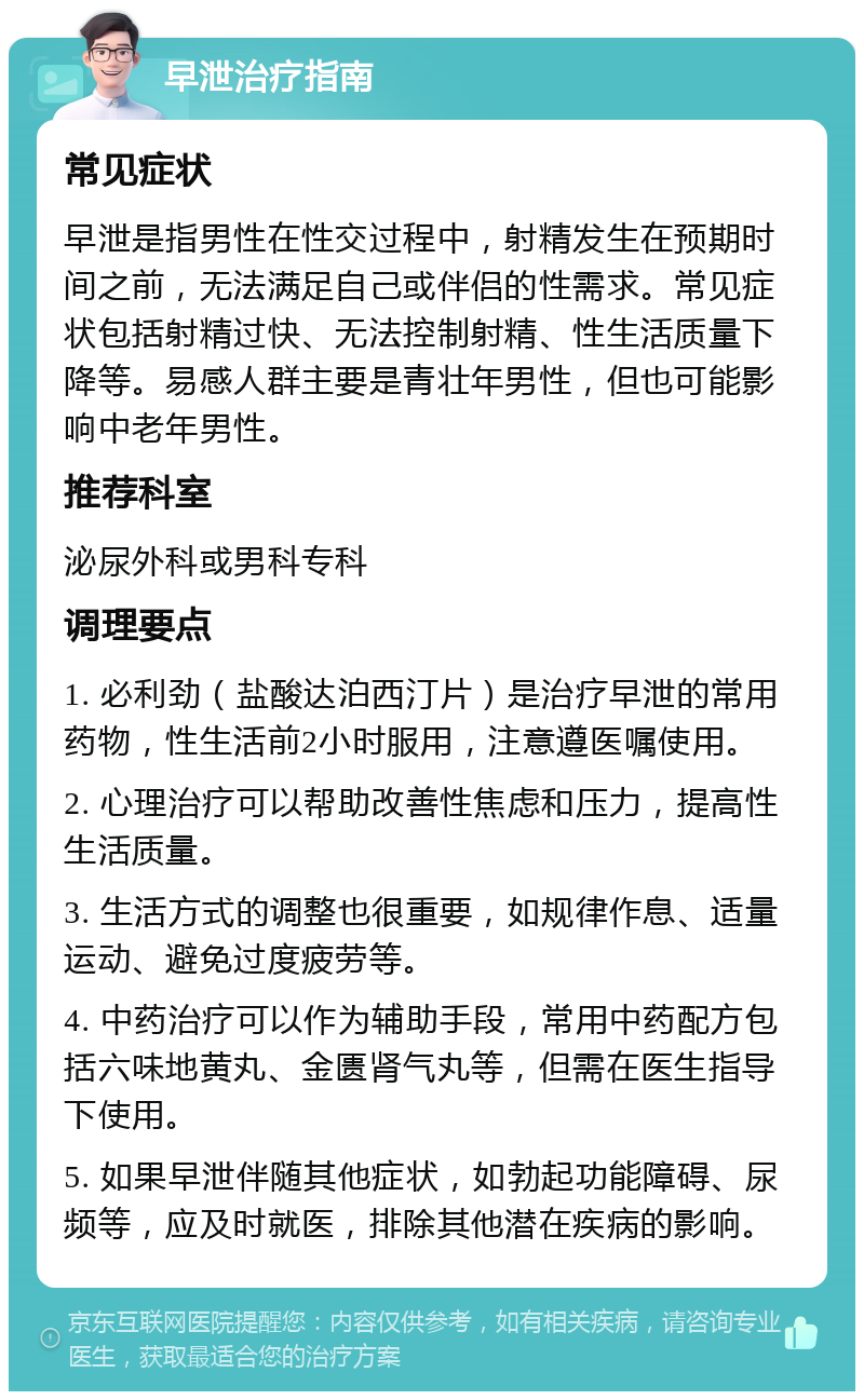 早泄治疗指南 常见症状 早泄是指男性在性交过程中，射精发生在预期时间之前，无法满足自己或伴侣的性需求。常见症状包括射精过快、无法控制射精、性生活质量下降等。易感人群主要是青壮年男性，但也可能影响中老年男性。 推荐科室 泌尿外科或男科专科 调理要点 1. 必利劲（盐酸达泊西汀片）是治疗早泄的常用药物，性生活前2小时服用，注意遵医嘱使用。 2. 心理治疗可以帮助改善性焦虑和压力，提高性生活质量。 3. 生活方式的调整也很重要，如规律作息、适量运动、避免过度疲劳等。 4. 中药治疗可以作为辅助手段，常用中药配方包括六味地黄丸、金匮肾气丸等，但需在医生指导下使用。 5. 如果早泄伴随其他症状，如勃起功能障碍、尿频等，应及时就医，排除其他潜在疾病的影响。