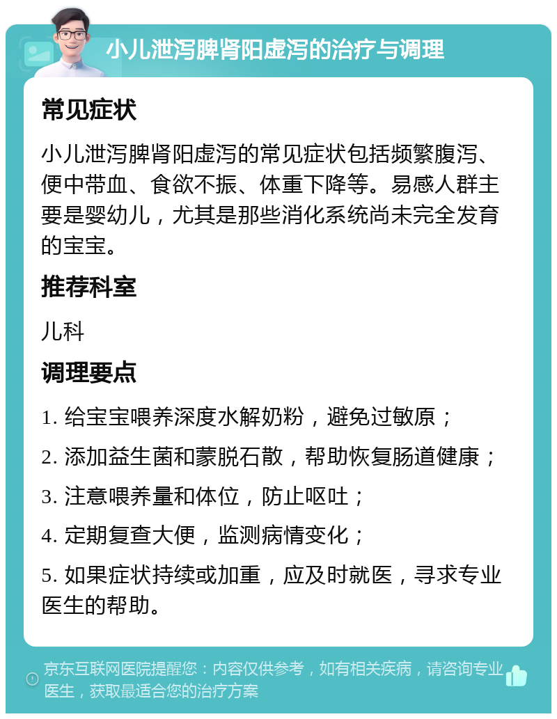 小儿泄泻脾肾阳虚泻的治疗与调理 常见症状 小儿泄泻脾肾阳虚泻的常见症状包括频繁腹泻、便中带血、食欲不振、体重下降等。易感人群主要是婴幼儿，尤其是那些消化系统尚未完全发育的宝宝。 推荐科室 儿科 调理要点 1. 给宝宝喂养深度水解奶粉，避免过敏原； 2. 添加益生菌和蒙脱石散，帮助恢复肠道健康； 3. 注意喂养量和体位，防止呕吐； 4. 定期复查大便，监测病情变化； 5. 如果症状持续或加重，应及时就医，寻求专业医生的帮助。