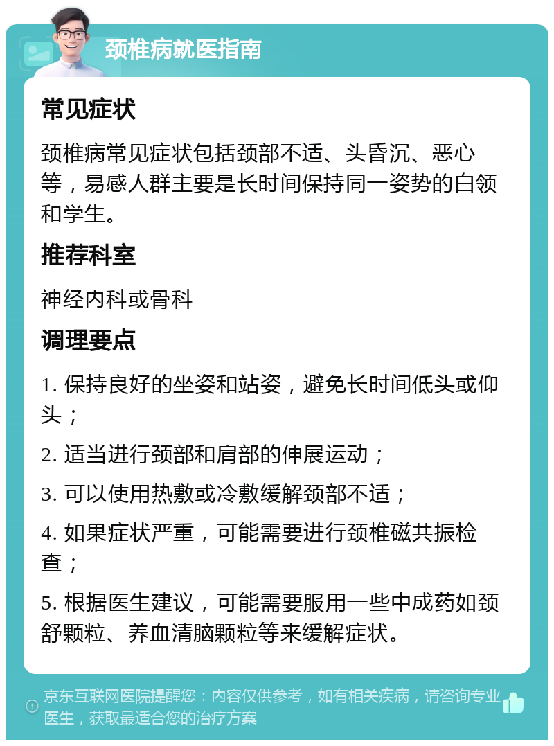 颈椎病就医指南 常见症状 颈椎病常见症状包括颈部不适、头昏沉、恶心等，易感人群主要是长时间保持同一姿势的白领和学生。 推荐科室 神经内科或骨科 调理要点 1. 保持良好的坐姿和站姿，避免长时间低头或仰头； 2. 适当进行颈部和肩部的伸展运动； 3. 可以使用热敷或冷敷缓解颈部不适； 4. 如果症状严重，可能需要进行颈椎磁共振检查； 5. 根据医生建议，可能需要服用一些中成药如颈舒颗粒、养血清脑颗粒等来缓解症状。