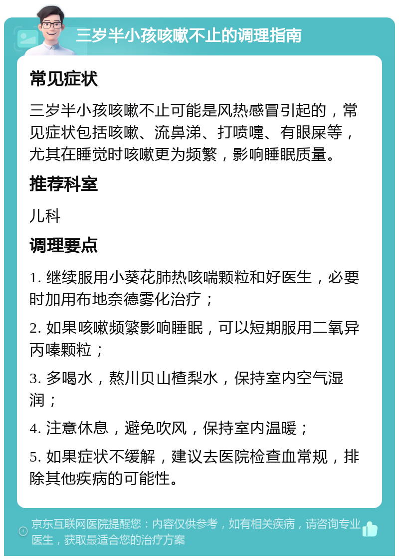 三岁半小孩咳嗽不止的调理指南 常见症状 三岁半小孩咳嗽不止可能是风热感冒引起的，常见症状包括咳嗽、流鼻涕、打喷嚏、有眼屎等，尤其在睡觉时咳嗽更为频繁，影响睡眠质量。 推荐科室 儿科 调理要点 1. 继续服用小葵花肺热咳喘颗粒和好医生，必要时加用布地奈德雾化治疗； 2. 如果咳嗽频繁影响睡眠，可以短期服用二氧异丙嗪颗粒； 3. 多喝水，熬川贝山楂梨水，保持室内空气湿润； 4. 注意休息，避免吹风，保持室内温暖； 5. 如果症状不缓解，建议去医院检查血常规，排除其他疾病的可能性。