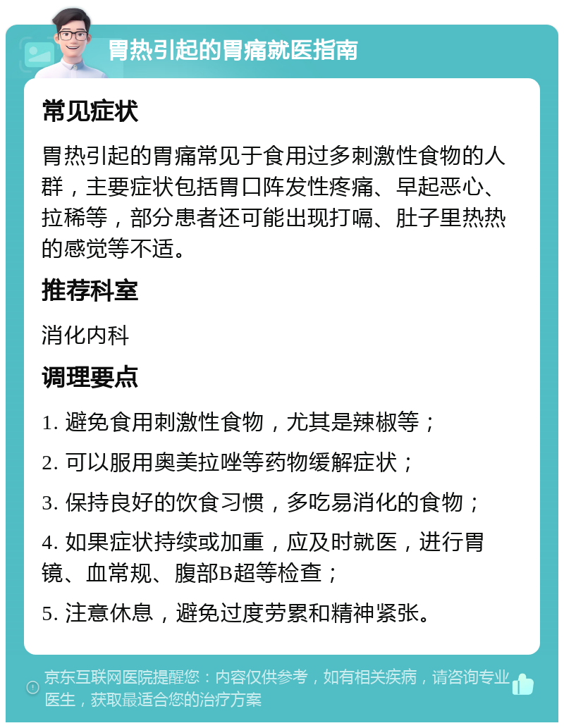 胃热引起的胃痛就医指南 常见症状 胃热引起的胃痛常见于食用过多刺激性食物的人群，主要症状包括胃口阵发性疼痛、早起恶心、拉稀等，部分患者还可能出现打嗝、肚子里热热的感觉等不适。 推荐科室 消化内科 调理要点 1. 避免食用刺激性食物，尤其是辣椒等； 2. 可以服用奥美拉唑等药物缓解症状； 3. 保持良好的饮食习惯，多吃易消化的食物； 4. 如果症状持续或加重，应及时就医，进行胃镜、血常规、腹部B超等检查； 5. 注意休息，避免过度劳累和精神紧张。