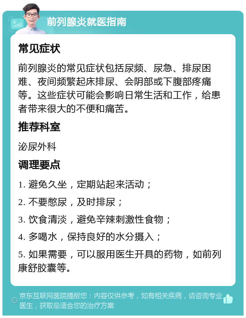 前列腺炎就医指南 常见症状 前列腺炎的常见症状包括尿频、尿急、排尿困难、夜间频繁起床排尿、会阴部或下腹部疼痛等。这些症状可能会影响日常生活和工作，给患者带来很大的不便和痛苦。 推荐科室 泌尿外科 调理要点 1. 避免久坐，定期站起来活动； 2. 不要憋尿，及时排尿； 3. 饮食清淡，避免辛辣刺激性食物； 4. 多喝水，保持良好的水分摄入； 5. 如果需要，可以服用医生开具的药物，如前列康舒胶囊等。