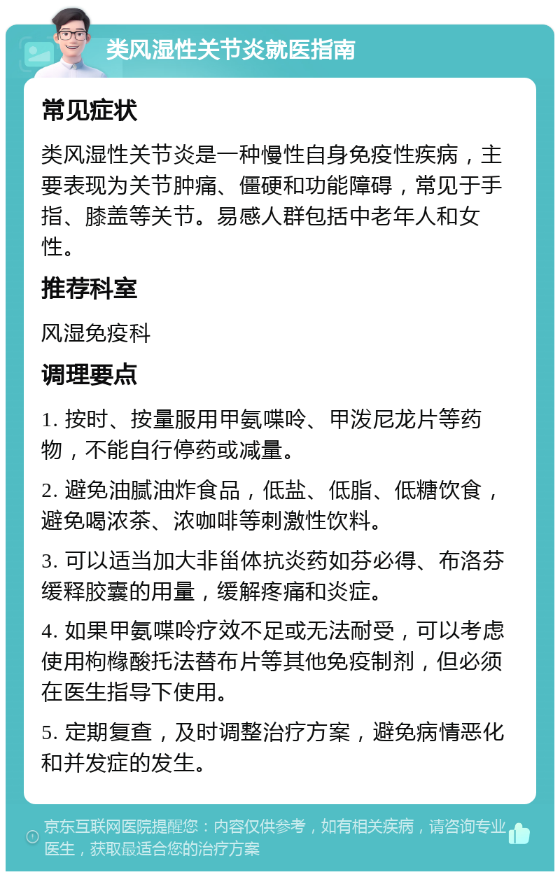 类风湿性关节炎就医指南 常见症状 类风湿性关节炎是一种慢性自身免疫性疾病，主要表现为关节肿痛、僵硬和功能障碍，常见于手指、膝盖等关节。易感人群包括中老年人和女性。 推荐科室 风湿免疫科 调理要点 1. 按时、按量服用甲氨喋呤、甲泼尼龙片等药物，不能自行停药或减量。 2. 避免油腻油炸食品，低盐、低脂、低糖饮食，避免喝浓茶、浓咖啡等刺激性饮料。 3. 可以适当加大非甾体抗炎药如芬必得、布洛芬缓释胶囊的用量，缓解疼痛和炎症。 4. 如果甲氨喋呤疗效不足或无法耐受，可以考虑使用枸橼酸托法替布片等其他免疫制剂，但必须在医生指导下使用。 5. 定期复查，及时调整治疗方案，避免病情恶化和并发症的发生。