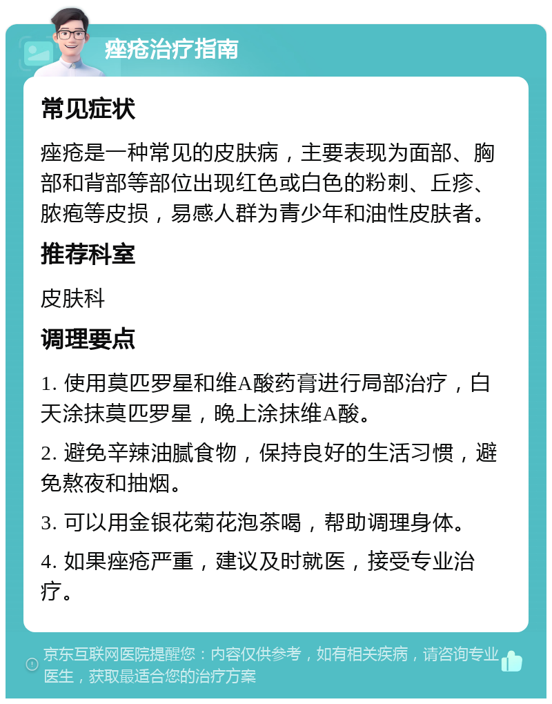 痤疮治疗指南 常见症状 痤疮是一种常见的皮肤病，主要表现为面部、胸部和背部等部位出现红色或白色的粉刺、丘疹、脓疱等皮损，易感人群为青少年和油性皮肤者。 推荐科室 皮肤科 调理要点 1. 使用莫匹罗星和维A酸药膏进行局部治疗，白天涂抹莫匹罗星，晚上涂抹维A酸。 2. 避免辛辣油腻食物，保持良好的生活习惯，避免熬夜和抽烟。 3. 可以用金银花菊花泡茶喝，帮助调理身体。 4. 如果痤疮严重，建议及时就医，接受专业治疗。