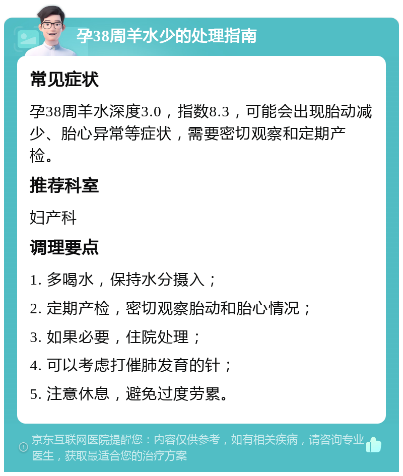 孕38周羊水少的处理指南 常见症状 孕38周羊水深度3.0，指数8.3，可能会出现胎动减少、胎心异常等症状，需要密切观察和定期产检。 推荐科室 妇产科 调理要点 1. 多喝水，保持水分摄入； 2. 定期产检，密切观察胎动和胎心情况； 3. 如果必要，住院处理； 4. 可以考虑打催肺发育的针； 5. 注意休息，避免过度劳累。