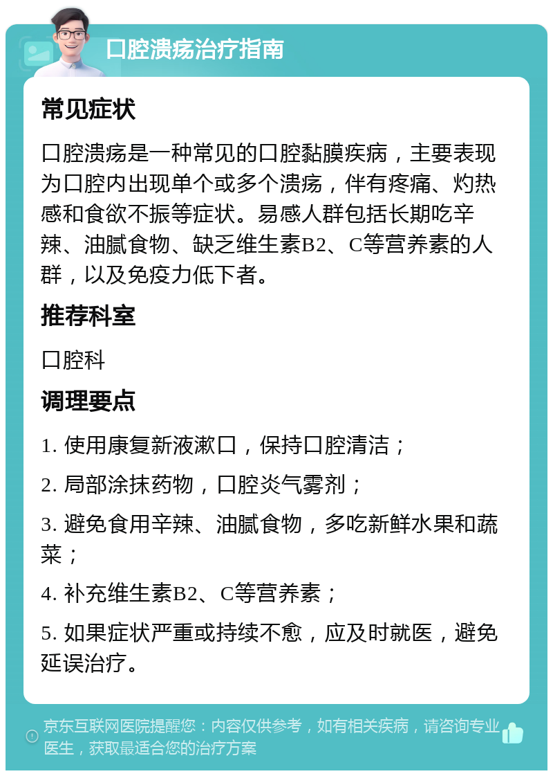 口腔溃疡治疗指南 常见症状 口腔溃疡是一种常见的口腔黏膜疾病，主要表现为口腔内出现单个或多个溃疡，伴有疼痛、灼热感和食欲不振等症状。易感人群包括长期吃辛辣、油腻食物、缺乏维生素B2、C等营养素的人群，以及免疫力低下者。 推荐科室 口腔科 调理要点 1. 使用康复新液漱口，保持口腔清洁； 2. 局部涂抹药物，口腔炎气雾剂； 3. 避免食用辛辣、油腻食物，多吃新鲜水果和蔬菜； 4. 补充维生素B2、C等营养素； 5. 如果症状严重或持续不愈，应及时就医，避免延误治疗。