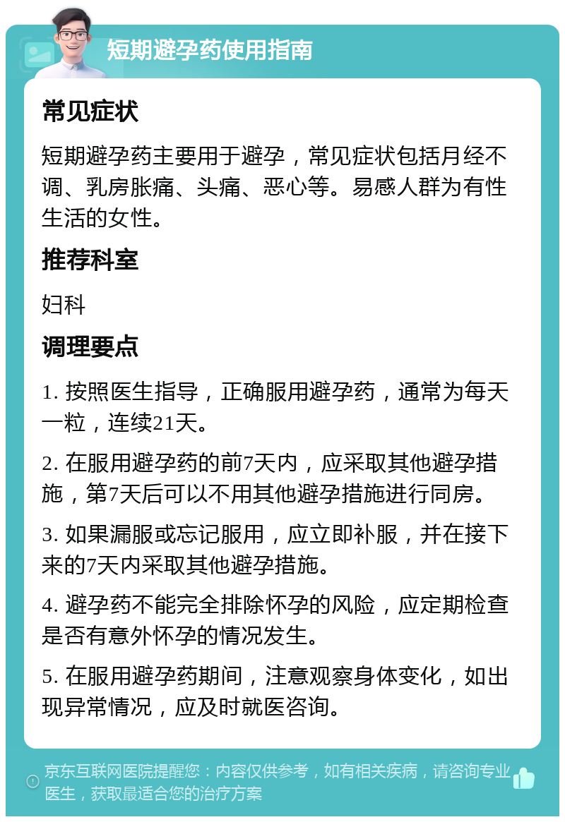 短期避孕药使用指南 常见症状 短期避孕药主要用于避孕，常见症状包括月经不调、乳房胀痛、头痛、恶心等。易感人群为有性生活的女性。 推荐科室 妇科 调理要点 1. 按照医生指导，正确服用避孕药，通常为每天一粒，连续21天。 2. 在服用避孕药的前7天内，应采取其他避孕措施，第7天后可以不用其他避孕措施进行同房。 3. 如果漏服或忘记服用，应立即补服，并在接下来的7天内采取其他避孕措施。 4. 避孕药不能完全排除怀孕的风险，应定期检查是否有意外怀孕的情况发生。 5. 在服用避孕药期间，注意观察身体变化，如出现异常情况，应及时就医咨询。