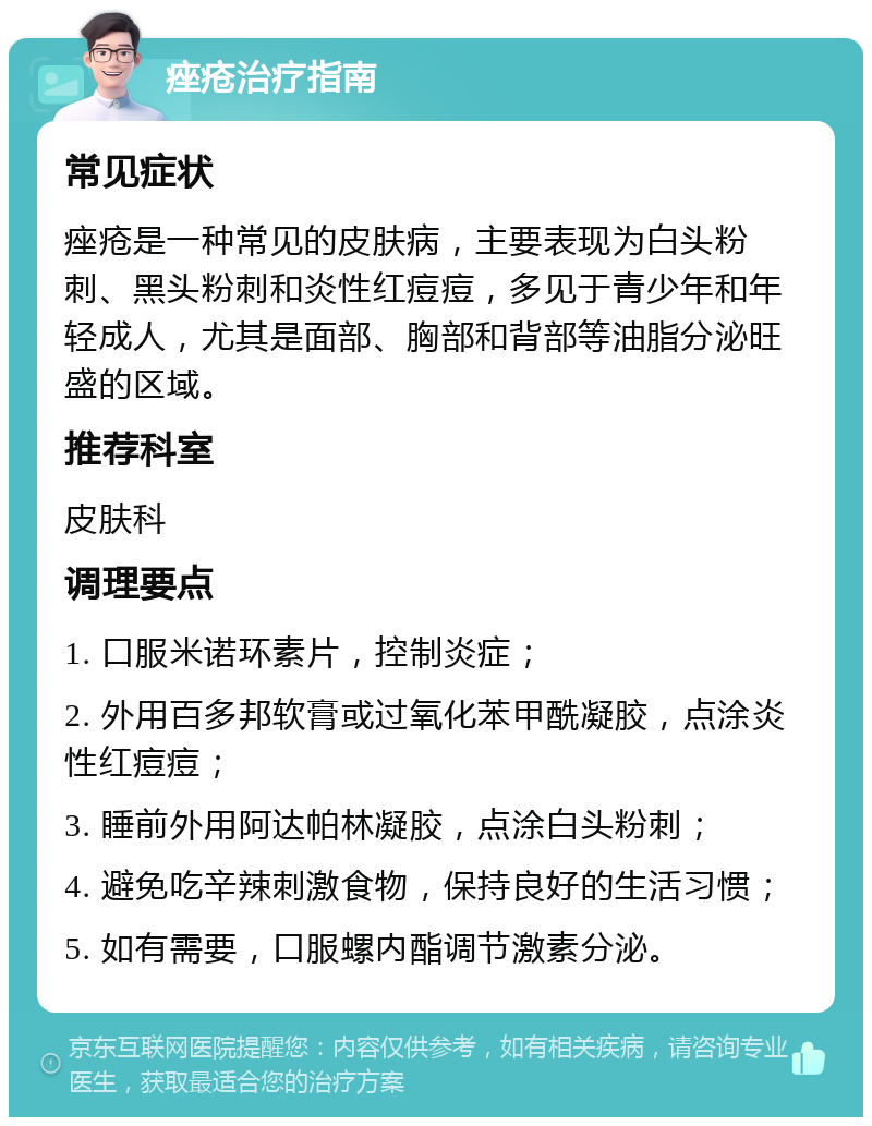 痤疮治疗指南 常见症状 痤疮是一种常见的皮肤病，主要表现为白头粉刺、黑头粉刺和炎性红痘痘，多见于青少年和年轻成人，尤其是面部、胸部和背部等油脂分泌旺盛的区域。 推荐科室 皮肤科 调理要点 1. 口服米诺环素片，控制炎症； 2. 外用百多邦软膏或过氧化苯甲酰凝胶，点涂炎性红痘痘； 3. 睡前外用阿达帕林凝胶，点涂白头粉刺； 4. 避免吃辛辣刺激食物，保持良好的生活习惯； 5. 如有需要，口服螺内酯调节激素分泌。