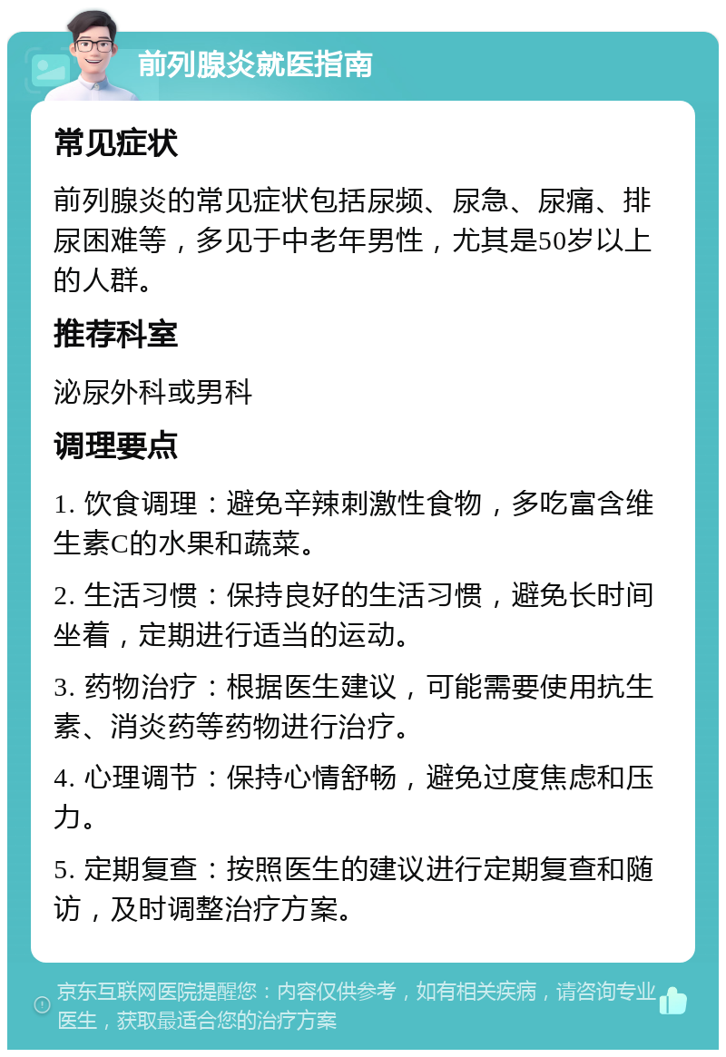 前列腺炎就医指南 常见症状 前列腺炎的常见症状包括尿频、尿急、尿痛、排尿困难等，多见于中老年男性，尤其是50岁以上的人群。 推荐科室 泌尿外科或男科 调理要点 1. 饮食调理：避免辛辣刺激性食物，多吃富含维生素C的水果和蔬菜。 2. 生活习惯：保持良好的生活习惯，避免长时间坐着，定期进行适当的运动。 3. 药物治疗：根据医生建议，可能需要使用抗生素、消炎药等药物进行治疗。 4. 心理调节：保持心情舒畅，避免过度焦虑和压力。 5. 定期复查：按照医生的建议进行定期复查和随访，及时调整治疗方案。