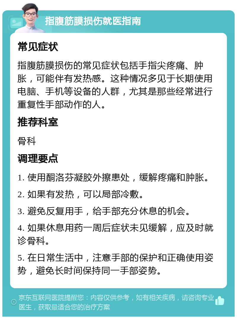 指腹筋膜损伤就医指南 常见症状 指腹筋膜损伤的常见症状包括手指尖疼痛、肿胀，可能伴有发热感。这种情况多见于长期使用电脑、手机等设备的人群，尤其是那些经常进行重复性手部动作的人。 推荐科室 骨科 调理要点 1. 使用酮洛芬凝胶外擦患处，缓解疼痛和肿胀。 2. 如果有发热，可以局部冷敷。 3. 避免反复用手，给手部充分休息的机会。 4. 如果休息用药一周后症状未见缓解，应及时就诊骨科。 5. 在日常生活中，注意手部的保护和正确使用姿势，避免长时间保持同一手部姿势。