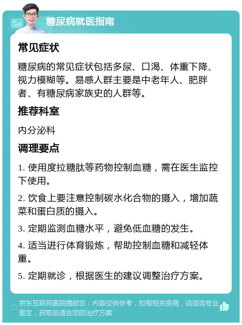 糖尿病就医指南 常见症状 糖尿病的常见症状包括多尿、口渴、体重下降、视力模糊等。易感人群主要是中老年人、肥胖者、有糖尿病家族史的人群等。 推荐科室 内分泌科 调理要点 1. 使用度拉糖肽等药物控制血糖，需在医生监控下使用。 2. 饮食上要注意控制碳水化合物的摄入，增加蔬菜和蛋白质的摄入。 3. 定期监测血糖水平，避免低血糖的发生。 4. 适当进行体育锻炼，帮助控制血糖和减轻体重。 5. 定期就诊，根据医生的建议调整治疗方案。