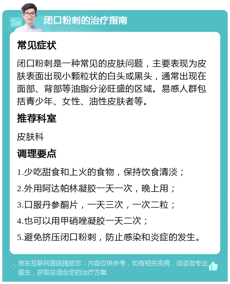 闭口粉刺的治疗指南 常见症状 闭口粉刺是一种常见的皮肤问题，主要表现为皮肤表面出现小颗粒状的白头或黑头，通常出现在面部、背部等油脂分泌旺盛的区域。易感人群包括青少年、女性、油性皮肤者等。 推荐科室 皮肤科 调理要点 1.少吃甜食和上火的食物，保持饮食清淡； 2.外用阿达帕林凝胶一天一次，晚上用； 3.口服丹参酮片，一天三次，一次二粒； 4.也可以用甲硝唑凝胶一天二次； 5.避免挤压闭口粉刺，防止感染和炎症的发生。