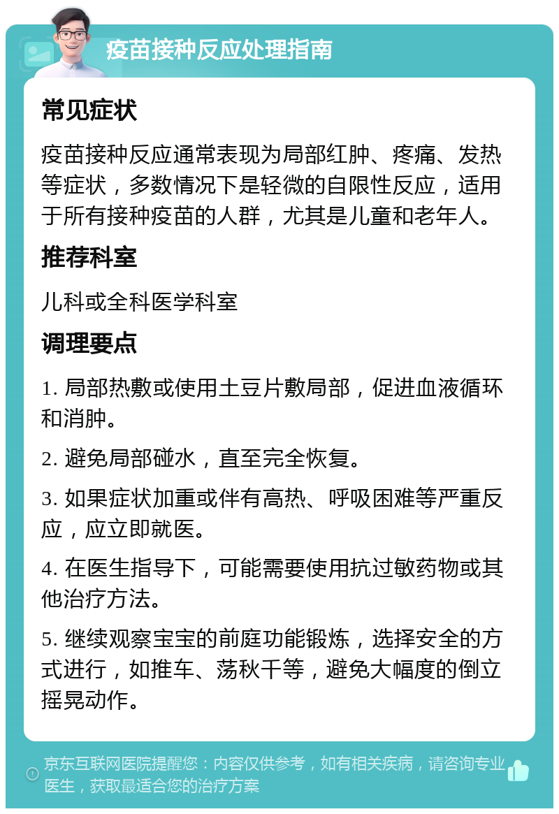 疫苗接种反应处理指南 常见症状 疫苗接种反应通常表现为局部红肿、疼痛、发热等症状，多数情况下是轻微的自限性反应，适用于所有接种疫苗的人群，尤其是儿童和老年人。 推荐科室 儿科或全科医学科室 调理要点 1. 局部热敷或使用土豆片敷局部，促进血液循环和消肿。 2. 避免局部碰水，直至完全恢复。 3. 如果症状加重或伴有高热、呼吸困难等严重反应，应立即就医。 4. 在医生指导下，可能需要使用抗过敏药物或其他治疗方法。 5. 继续观察宝宝的前庭功能锻炼，选择安全的方式进行，如推车、荡秋千等，避免大幅度的倒立摇晃动作。