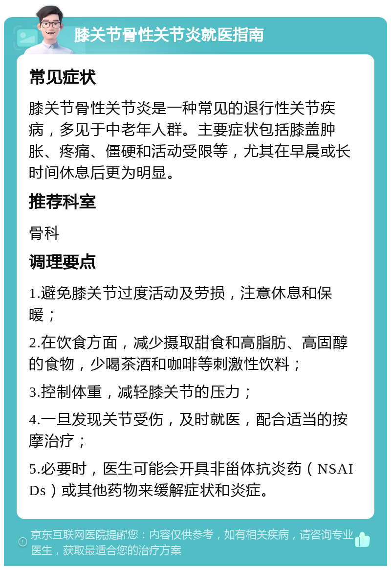 膝关节骨性关节炎就医指南 常见症状 膝关节骨性关节炎是一种常见的退行性关节疾病，多见于中老年人群。主要症状包括膝盖肿胀、疼痛、僵硬和活动受限等，尤其在早晨或长时间休息后更为明显。 推荐科室 骨科 调理要点 1.避免膝关节过度活动及劳损，注意休息和保暖； 2.在饮食方面，减少摄取甜食和高脂肪、高固醇的食物，少喝茶酒和咖啡等刺激性饮料； 3.控制体重，减轻膝关节的压力； 4.一旦发现关节受伤，及时就医，配合适当的按摩治疗； 5.必要时，医生可能会开具非甾体抗炎药（NSAIDs）或其他药物来缓解症状和炎症。