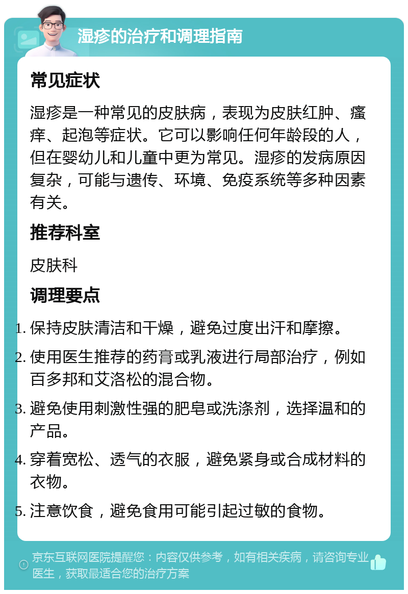 湿疹的治疗和调理指南 常见症状 湿疹是一种常见的皮肤病，表现为皮肤红肿、瘙痒、起泡等症状。它可以影响任何年龄段的人，但在婴幼儿和儿童中更为常见。湿疹的发病原因复杂，可能与遗传、环境、免疫系统等多种因素有关。 推荐科室 皮肤科 调理要点 保持皮肤清洁和干燥，避免过度出汗和摩擦。 使用医生推荐的药膏或乳液进行局部治疗，例如百多邦和艾洛松的混合物。 避免使用刺激性强的肥皂或洗涤剂，选择温和的产品。 穿着宽松、透气的衣服，避免紧身或合成材料的衣物。 注意饮食，避免食用可能引起过敏的食物。