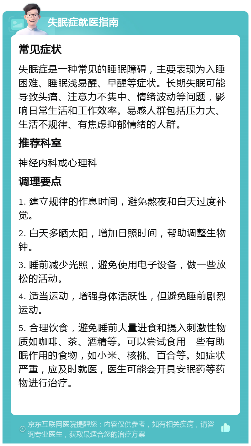 失眠症就医指南 常见症状 失眠症是一种常见的睡眠障碍，主要表现为入睡困难、睡眠浅易醒、早醒等症状。长期失眠可能导致头痛、注意力不集中、情绪波动等问题，影响日常生活和工作效率。易感人群包括压力大、生活不规律、有焦虑抑郁情绪的人群。 推荐科室 神经内科或心理科 调理要点 1. 建立规律的作息时间，避免熬夜和白天过度补觉。 2. 白天多晒太阳，增加日照时间，帮助调整生物钟。 3. 睡前减少光照，避免使用电子设备，做一些放松的活动。 4. 适当运动，增强身体活跃性，但避免睡前剧烈运动。 5. 合理饮食，避免睡前大量进食和摄入刺激性物质如咖啡、茶、酒精等。可以尝试食用一些有助眠作用的食物，如小米、核桃、百合等。如症状严重，应及时就医，医生可能会开具安眠药等药物进行治疗。