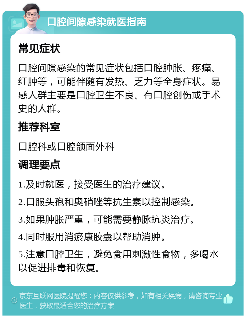 口腔间隙感染就医指南 常见症状 口腔间隙感染的常见症状包括口腔肿胀、疼痛、红肿等，可能伴随有发热、乏力等全身症状。易感人群主要是口腔卫生不良、有口腔创伤或手术史的人群。 推荐科室 口腔科或口腔颌面外科 调理要点 1.及时就医，接受医生的治疗建议。 2.口服头孢和奥硝唑等抗生素以控制感染。 3.如果肿胀严重，可能需要静脉抗炎治疗。 4.同时服用消瘀康胶囊以帮助消肿。 5.注意口腔卫生，避免食用刺激性食物，多喝水以促进排毒和恢复。